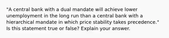 "A central bank with a dual mandate will achieve lower unemployment in the long run than a central bank with a hierarchical mandate in which price stability takes​ precedence." Is this statement true or​ false? Explain your answer.