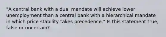 "A central bank with a dual mandate will achieve lower unemployment than a central bank with a hierarchical mandate in which price stability takes precedence." Is this statement true, false or uncertain?