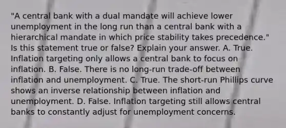 "A central bank with a dual mandate will achieve lower unemployment in the long run than a central bank with a hierarchical mandate in which price stability takes precedence." Is this statement true or false? Explain your answer. A. True. Inflation targeting only allows a central bank to focus on inflation. B. False. There is no long-run trade-off between inflation and unemployment. C. True. The short-run Phillips curve shows an inverse relationship between inflation and unemployment. D. False. Inflation targeting still allows central banks to constantly adjust for unemployment concerns.