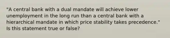 "A central bank with a dual mandate will achieve lower unemployment in the long run than a central bank with a hierarchical mandate in which price stability takes precedence." Is this statement true or false?