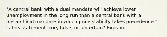 "A central bank with a dual mandate will achieve lower unemployment in the long run than a central bank with a hierarchical mandate in which price stability takes precedence." Is this statement true, false, or uncertain? Explain.