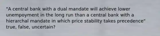 "A central bank with a dual mandate will achieve lower unempoyment in the long run than a central bank with a hierarchal mandate in which price stability takes precedence" true, false, uncertain?