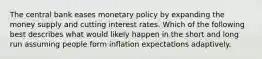 The central bank eases monetary policy by expanding the money supply and cutting interest rates. Which of the following best describes what would likely happen in the short and long run assuming people form inflation expectations adaptively.