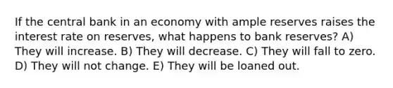 If the central bank in an economy with ample reserves raises the interest rate on reserves, what happens to bank reserves? A) They will increase. B) They will decrease. C) They will fall to zero. D) They will not change. E) They will be loaned out.