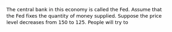 The central bank in this economy is called the Fed. Assume that the Fed fixes the quantity of money supplied. Suppose the price level decreases from 150 to 125. People will try to