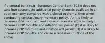 If a central bank (e.g., European Central Bank (ECB)) does not take into account the additional policy channels available in an open economy compared with a closed economy, then when conducting contractionary monetary policy, (A) it is likely to decrease GDP too much and cause a recession (B) it is likely to decrease GDP too little and inflation will persist (C) it is likely to increase GDP too much and inflation will persist (D) it is likely to increase GDP too little and cause a recession (E) None of the above.