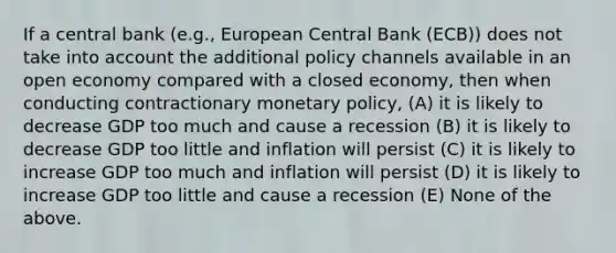 If a central bank (e.g., European Central Bank (ECB)) does not take into account the additional policy channels available in an open economy compared with a closed economy, then when conducting contractionary <a href='https://www.questionai.com/knowledge/kEE0G7Llsx-monetary-policy' class='anchor-knowledge'>monetary policy</a>, (A) it is likely to decrease GDP too much and cause a recession (B) it is likely to decrease GDP too little and inflation will persist (C) it is likely to increase GDP too much and inflation will persist (D) it is likely to increase GDP too little and cause a recession (E) None of the above.