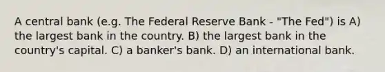 A central bank (e.g. The Federal Reserve Bank - "The Fed") is A) the largest bank in the country. B) the largest bank in the country's capital. C) a banker's bank. D) an international bank.