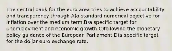 The central bank for the euro area tries to achieve accountability and transparency through A)a standard numerical objective for inflation over the medium term.B)a specific target for unemployment and economic growth.C)following the monetary policy guidance of the European Parliament.D)a specific target for the dollar euro exchange rate.