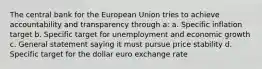 The central bank for the European Union tries to achieve accountability and transparency through a: a. Specific inflation target b. Specific target for unemployment and economic growth c. General statement saying it must pursue price stability d. Specific target for the dollar euro exchange rate