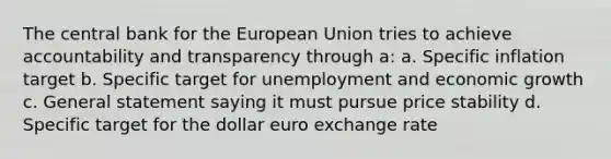 The central bank for the European Union tries to achieve accountability and transparency through a: a. Specific inflation target b. Specific target for unemployment and economic growth c. General statement saying it must pursue price stability d. Specific target for the dollar euro exchange rate