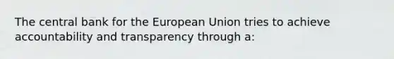 The central bank for the European Union tries to achieve accountability and transparency through a: