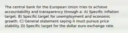 The central bank for the European Union tries to achieve accountability and transparency through a: A) Specific inflation target. B) Specific target for unemployment and economic growth. C) General statement saying it must pursue price stability. D) Specific target for the dollar euro exchange rate.