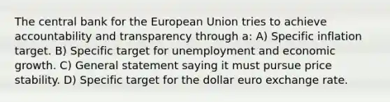 The central bank for the European Union tries to achieve accountability and transparency through a: A) Specific inflation target. B) Specific target for unemployment and economic growth. C) General statement saying it must pursue price stability. D) Specific target for the dollar euro exchange rate.