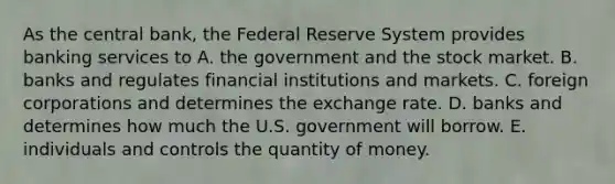 As the central​ bank, the Federal Reserve System provides banking services to A. the government and the stock market. B. banks and regulates financial institutions and markets. C. foreign corporations and determines the exchange rate. D. banks and determines how much the U.S. government will borrow. E. individuals and controls the quantity of money.