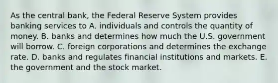 As the central​ bank, the Federal Reserve System provides banking services to A. individuals and controls the quantity of money. B. banks and determines how much the U.S. government will borrow. C. foreign corporations and determines the exchange rate. D. banks and regulates financial institutions and markets. E. the government and the stock market.