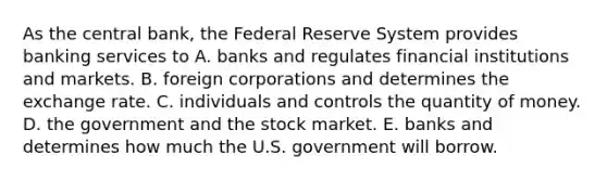 As the central​ bank, the Federal Reserve System provides banking services to A. banks and regulates financial institutions and markets. B. foreign corporations and determines the exchange rate. C. individuals and controls the quantity of money. D. the government and the stock market. E. banks and determines how much the U.S. government will borrow.