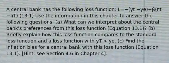 A central bank has the following loss function: L=−(yt −ye)+β(πt −πT) (13.1) Use the information in this chapter to answer the following questions: (a) What can we interpret about the central bank's preferences from this loss function (Equation 13.1)? (b) Briefly explain how this loss function compares to the standard loss function and a loss function with yT > ye. (c) Find the inflation bias for a central bank with this loss function (Equation 13.1). [Hint: see Section 4.6 in Chapter 4].