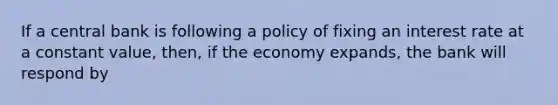 If a central bank is following a policy of fixing an interest rate at a constant value, then, if the economy expands, the bank will respond by