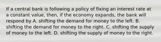 If a central bank is following a policy of fixing an interest rate at a constant value, then, if the economy expands, the bank will respond by A. shifting <a href='https://www.questionai.com/knowledge/klIDlybqd8-the-demand-for-money' class='anchor-knowledge'>the demand for money</a> to the left. B. shifting the demand for money to the right. C. shifting the <a href='https://www.questionai.com/knowledge/kUIOOoB75i-supply-of-money' class='anchor-knowledge'>supply of money</a> to the left. D. shifting the supply of money to the right.