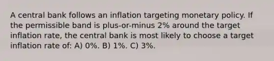 A central bank follows an inflation targeting monetary policy. If the permissible band is plus-or-minus 2% around the target inflation rate, the central bank is most likely to choose a target inflation rate of: A) 0%. B) 1%. C) 3%.