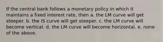 If the central bank follows a monetary policy in which it maintains a fixed interest rate, then a. the LM curve will get steeper. b. the IS curve will get steeper. c. the LM curve will become vertical. d. the LM curve will become horizontal. e. none of the above.