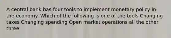 A central bank has four tools to implement monetary policy in the economy. Which of the following is one of the tools Changing taxes Changing spending Open market operations all the other three