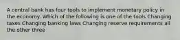 A central bank has four tools to implement monetary policy in the economy. Which of the following is one of the tools Changing taxes Changing banking laws Changing reserve requirements all the other three