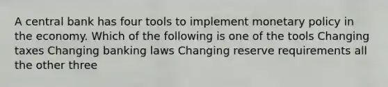 A central bank has four tools to implement monetary policy in the economy. Which of the following is one of the tools Changing taxes Changing banking laws Changing reserve requirements all the other three