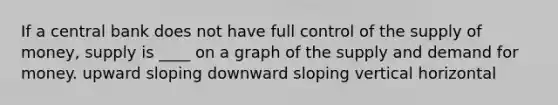 If a central bank does not have full control of the supply of money, supply is ____ on a graph of the supply and demand for money. upward sloping downward sloping vertical horizontal