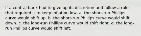 If a central bank had to give up its discretion and follow a rule that required it to keep inflation low, a. the short-run Phillips curve would shift up. b. the short-run Phillips curve would shift down. c. the long-run Phillips curve would shift right. d. the long-run Phillips curve would shift left.