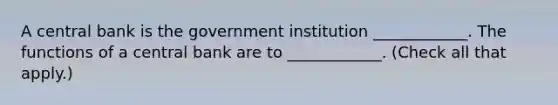 A central bank is the government institution​ ____________. The functions of a central bank are to​ ____________. ​(Check all that apply​.)