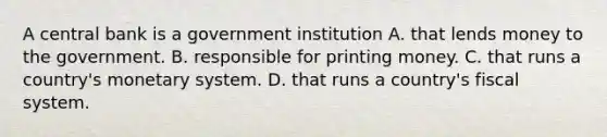 A central bank is a government institution A. that lends money to the government. B. responsible for printing money. C. that runs a​ country's monetary system. D. that runs a​ country's fiscal system.