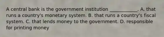 A central bank is the government institution​ ____________. A. that runs a​ country's monetary system. B. that runs a​ country's fiscal system. C. that lends money to the government. D. responsible for printing money