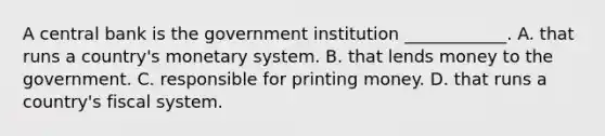 A central bank is the government institution​ ____________. A. that runs a​ country's monetary system. B. that lends money to the government. C. responsible for printing money. D. that runs a​ country's fiscal system.