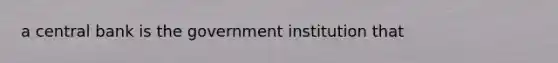 a central bank is the government institution that