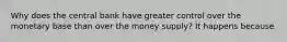 Why does the central bank have greater control over the monetary base than over the money​ supply? It happens because