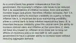 As a central bank has greater independence from the​ government, the​ economy's inflation rate tends to be reduced. Part 2 As expectations of inflation​ increase, firms and workers increase wages and​ prices, therefore inflation increases. Part 3 A central​ bank's ability to maintain credibility on a policy to keep inflation low A. is important because maintaining credibility allows a central bank to keep inflation expectations lower. B. is important because credibility gives the central bank the ability to increase interest rates and inflation at the same time. C. does not have any impact on inflation since there are no​ long-run affects of monetary policy on real GDP. D. will cause the government to have a greater ability to increase taxes without reducing aggregate demand.