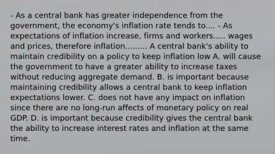 - As a central bank has greater independence from the​ government, the​ economy's inflation rate tends to.... - As expectations of inflation​ increase, firms and workers..... wages and​ prices, therefore inflation......... A central​ bank's ability to maintain credibility on a policy to keep inflation low A. will cause the government to have a greater ability to increase taxes without reducing aggregate demand. B. is important because maintaining credibility allows a central bank to keep inflation expectations lower. C. does not have any impact on inflation since there are no​ long-run affects of monetary policy on real GDP. D. is important because credibility gives the central bank the ability to increase interest rates and inflation at the same time.