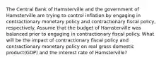 The Central Bank of Hamsterville and the government of Hamsterville are trying to control inflation by engaging in contractionary monetary policy and contractionary fiscal policy, respectively. Assume that the budget of Hamsterville was balanced prior to engaging in contractionary fiscal policy. What will be the impact of contractionary fiscal policy and contractionary monetary policy on real gross domestic product(GDP) and the interest rate of Hamsterville?