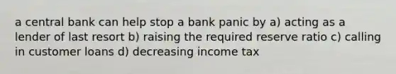 a central bank can help stop a bank panic by a) acting as a lender of last resort b) raising the required reserve ratio c) calling in customer loans d) decreasing income tax