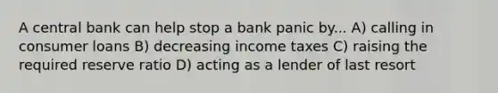 A central bank can help stop a bank panic by... A) calling in consumer loans B) decreasing income taxes C) raising the required reserve ratio D) acting as a lender of last resort