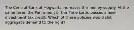 The Central Bank of Hogwarts increases the money supply. At the same time, the Parliament of the Time Lords passes a new investment tax credit. Which of these policies would shit aggregate demand to the right?