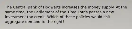 The Central Bank of Hogwarts increases the money supply. At the same time, the Parliament of the Time Lords passes a new investment tax credit. Which of these policies would shit aggregate demand to the right?