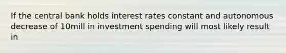 If the central bank holds interest rates constant and autonomous decrease of 10mill in investment spending will most likely result in