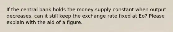 If the central bank holds the money supply constant when output decreases, can it still keep the exchange rate fixed at Eo? Please explain with the aid of a figure.