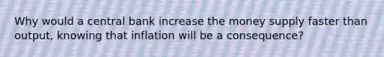 Why would a central bank increase the money supply faster than output, knowing that inflation will be a consequence?