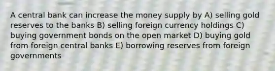 A central bank can increase the money supply by A) selling gold reserves to the banks B) selling foreign currency holdings C) buying government bonds on the open market D) buying gold from foreign central banks E) borrowing reserves from foreign governments