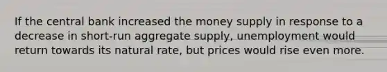 If the central bank increased the money supply in response to a decrease in short-run aggregate supply, unemployment would return towards its natural rate, but prices would rise even more.