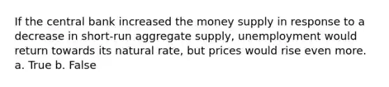 If the central bank increased the money supply in response to a decrease in short-run aggregate supply, unemployment would return towards its natural rate, but prices would rise even more. a. True b. False